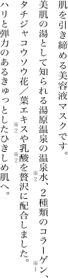 肌を引き締める美容液マスクです。美肌の湯として知られる湯原温泉の温泉水※2、2種類のコラーゲン※１、タチジャコウソウ花/葉エキス※2や乳酸※2を贅沢に配合しました。ハリと弾力のあるきゅっとしたひきしめ肌へ。