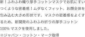 新！ふわふわ織り厚手コットンマスクでお肌にすいつくような密着感！ムダなくフィット。お顔全体を包み込む大きめ形状です。マスクの密着感をよくするため、新開発のふわふわ折りの厚手コットン100%マスクを使用しました。※ジャパン・コットン・マーク取得