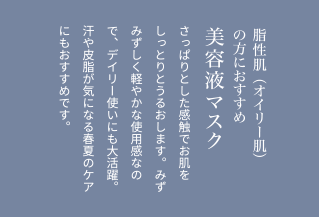 脂性肌（オイリー肌）の方におすすめ美容液マスクさっぱりとした感触でお肌をしっとりとうるおします。みずみずしく軽やかな使用感なので、デイリー使いにも大活躍。汗や皮脂が気になる春夏のケアにもおすすめです。