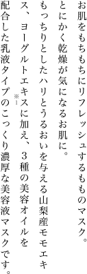 お肌をもちもちにリフレッシュするもものマスク。とにかく乾燥が気になるお肌に。もっちりとしたハリとうるおいを与える山梨産モモエキス、ヨーグルトエキスに加え、3種の美容オイルを配合した乳液タイプのこっくり濃厚な美容液マスクです。