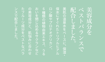 美容成分をベストバランスで配合しました。美肌の温泉水をベースに、保湿・保水にすぐれたトリプルヒアルロン酸やプロテオグリカン、6種類の植物由来エキス、うるおいを閉じ込めるサクランなどの美容成分と、肌悩みに合わせたフルーツ成分をベストなバランスで配合しました。