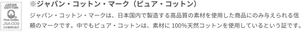 ※ジャパン・コットン・マーク（ピュア・コットン）ジャパン・コットン・マークは、日本国内で製造する高品質の素材を使用した商品にのみ与えられる信頼のマークです。中でもピュア・コットンは、素材に100％天然コットンを使用しているという証です。