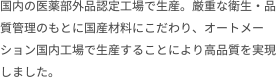 国内の医薬部外品認定工場で生産。厳重な衛生・品質管理のもとに国産材料にこだわり、オートメーション国内工場で生産することにより高品質を実現しました。