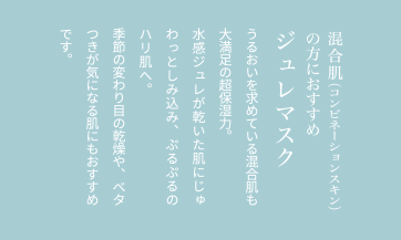 混合肌（コンビネーションスキン）の方におすすめジュレマスクうるおいを求めている混合肌も大満足の超保湿力。水感ジュレが乾いた肌にじゅわっとしみ込み、ぷるぷるのハリ肌へ。季節の変わり目の乾燥や、ベタつきが気になる肌にもおすすめです。