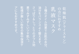 乾燥肌（ドライスキン）の方におすすめ乳液マスク３種のオイル効果でお肌の水分、油分をバランスよく整えます。さっぱり＆しっとりのダブル効果でみずみずしいツヤ肌へ。乾燥が厳しい秋冬の集中保湿ケアにもおすすめです。