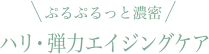 ぷるぷるっと濃密 ハリ・弾力エイジングケア