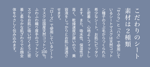 こだわりのシート素材は2種類 「サクラ」と「ハス」で使用しているシートマスクは天然コットン種子のうぶ毛からつくられた希少なシート。お肌にピッタリと密着し、心地よくフィットします。また、吸水性、保湿性が高く、乾燥速度が遅いので、美容液をしっかりとお肌に浸透させます。「ローズ」で使用しているシートマスクは国産天然コットン100％。ふわふわ織り厚手のコットンマスクもお肌に吸い付くように密着し柔らかな肌ざわりでお顔全体をやさしく包み込みます。