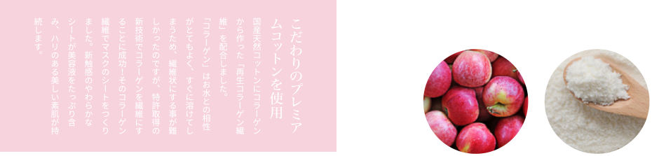 こだわりのプレミアムコットンを使用国産天然コットンにコラーゲンから作った「再生コラーゲン繊維」を配合しました。「コラーゲン」はお水との相性がとてもよく、すぐに溶けてしまうため、繊維状にする事が難しかったのですが、特許取得の新技術でコラーゲンを繊維にすることに成功！そのコラーゲン繊維でマスクのシートをつくりました。新触感のやわらかなシートが美容液をたっぷり含み、ハリのある美しい素肌が持続します。