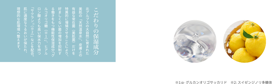 こだわりの保湿成分 北アルプスの大自然に育まれた美肌の「天然温泉水」、皮膚上の有益な常在菌（美肌菌）だけを特異的に増殖させることにより、好ましくない菌の増加を抑制する働きをもつ機能性保湿成分「グルコオリゴ糖（※1）」、ヒアルロン酸よりも高い保水力を持つ「サクラン（※2）」などを配合。肌に適度なうるおいが保たれ、理想的な肌環境へ整えます。