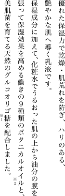 優れた保湿力で乾燥・肌荒れを防ぎ、ハリのある、艶やかな肌へ導く乳液です。保湿成分に加えて、化粧水でうるおった肌の上から油分の膜を張って保湿効果を高める働きの９種類のボタニカルオイルと、美肌菌を育てる天然のグルコオリゴ糖を配合しました。