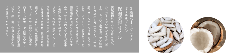 3種類のオーガニックオイルをブレンド保湿美容オイル天然植物の恵みをつめこんだ、シュガースクワランオイル（※1）、ヒマワリ種子油、ヤシ油の3つのオーガニックオイルがお肌にスーッととろけるようになじみ、ふっくら、柔らかに。とてもしっとりとうるおうのに、使用感はさっぱりとしていますので、オイルのベタつきが苦手な方にもおすすめです。さらに、保水力の高いナノ化セラミド様成分（※2）がうるおいをぎゅっと蓄え、乾燥や紫外線ダメージからお肌を保護します。ゼラニウム油やヤシ油のフローラルな香りでお肌も心もリラックス。シーズンや肌質を選ばず、顔、髪、全身のお手入れにご使用いただけます。