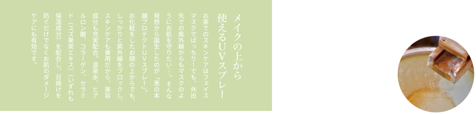 メイクの上から使えるＵＶスプレー お家でのスキンケアはフェイスマスクでばっちり！でも、外出先での紫外線からもマスクのようにお肌を守りたい…。そんな発想から誕生したのが「恵の本舗プロテクトＵＶスプレー」。お化粧をしたお顔の上からでも、しっかりと紫外線をブロックし、スキンケアも兼用だから、美容成分も充実配合。温泉水、ヒアルロン酸、コラーゲン、セラミド（ユズ果実エキス）（いずれも保湿成分）を配合し、日焼けを防ぐだけでなくお肌のダメージケアにも有効です。