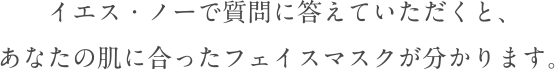 質問にイエス・ノーで答えて頂くとあなたの肌に合ったフェイスマスクが分かります。