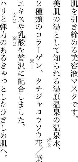 肌を引き締める美容液マスクです。美肌の湯として知られる湯原温泉の温泉水※2、2種類のコラーゲン※１、タチジャコウソウ花/葉エキス※2や乳酸※2を贅沢に配合しました。ハリと弾力のあるきゅっとしたひきしめ肌へ。