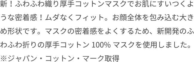 新！ふわふわ織り厚手コットンマスクでお肌にすいつくような密着感！ムダなくフィット。お顔全体を包み込む大きめ形状です。マスクの密着感をよくするため、新開発のふわふわ折りの厚手コットン100%マスクを使用しました。※ジャパン・コットン・マーク取得