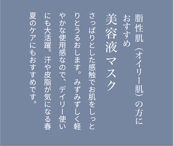 脂性肌（オイリー肌）の方におすすめ美容液マスクさっぱりとした感触でお肌をしっとりとうるおします。みずみずしく軽やかな使用感なので、デイリー使いにも大活躍。汗や皮脂が気になる春夏のケアにもおすすめです。