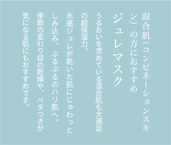 混合肌（コンビネーションスキン）の方におすすめジュレマスクうるおいを求めている混合肌も大満足の超保湿力。水感ジュレが乾いた肌にじゅわっとしみ込み、ぷるぷるのハリ肌へ。季節の変わり目の乾燥や、ベタつきが気になる肌にもおすすめです。