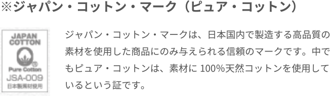 ※ジャパン・コットン・マーク（ピュア・コットン）ジャパン・コットン・マークは、日本国内で製造する高品質の素材を使用した商品にのみ与えられる信頼のマークです。中でもピュア・コットンは、素材に100％天然コットンを使用しているという証です。