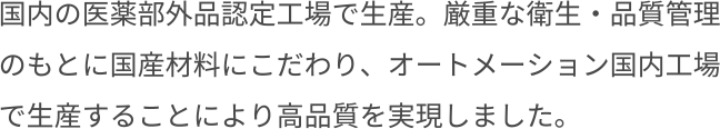 国内の医薬部外品認定工場で生産。厳重な衛生・品質管理のもとに国産材料にこだわり、オートメーション国内工場で生産することにより高品質を実現しました。