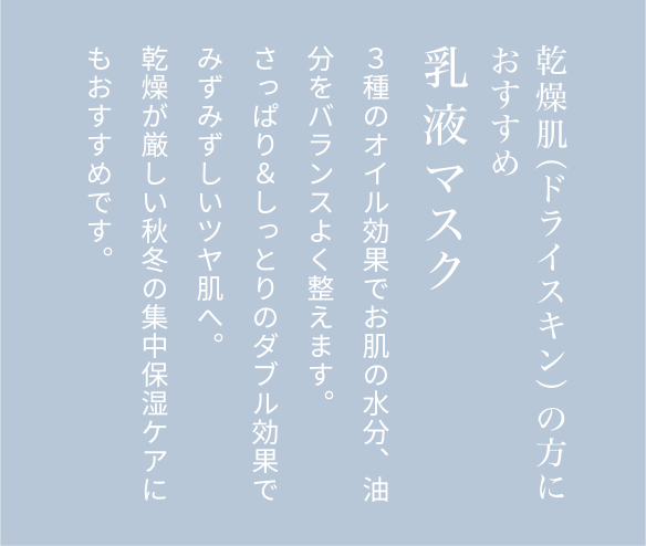 乾燥肌（ドライスキン）の方におすすめ乳液マスク３種のオイル効果でお肌の水分、油分をバランスよく整えます。さっぱり＆しっとりのダブル効果でみずみずしいツヤ肌へ。乾燥が厳しい秋冬の集中保湿ケアにもおすすめです。