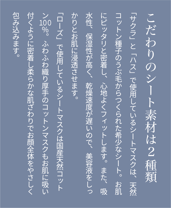 こだわりのシート素材は2種類 「サクラ」と「ハス」で使用しているシートマスクは天然コットン種子のうぶ毛からつくられた希少なシート。お肌にピッタリと密着し、心地よくフィットします。また、吸水性、保湿性が高く、乾燥速度が遅いので、美容液をしっかりとお肌に浸透させます。「ローズ」で使用しているシートマスクは国産天然コットン100％。ふわふわ織り厚手のコットンマスクもお肌に吸い付くように密着し柔らかな肌ざわりでお顔全体をやさしく包み込みます。