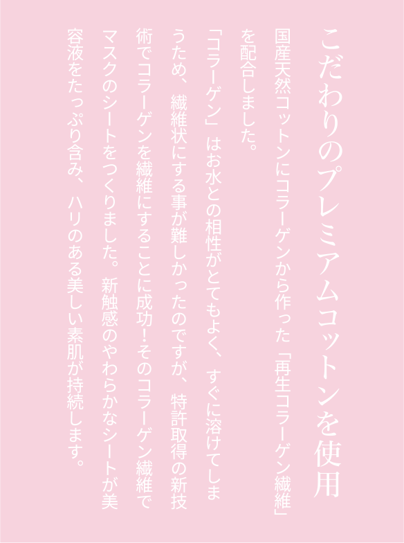 こだわりのプレミアムコットンを使用国産天然コットンにコラーゲンから作った「再生コラーゲン繊維」を配合しました。「コラーゲン」はお水との相性がとてもよく、すぐに溶けてしまうため、繊維状にする事が難しかったのですが、特許取得の新技術でコラーゲンを繊維にすることに成功！そのコラーゲン繊維でマスクのシートをつくりました。新触感のやわらかなシートが美容液をたっぷり含み、ハリのある美しい素肌が持続します。