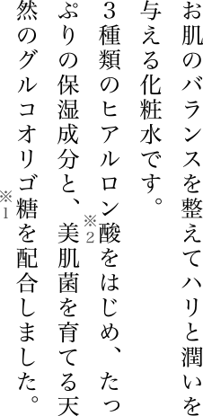 お肌のバランスを整えてハリと潤いを与える化粧水です。3種類のヒアルロン酸をはじめ、たっぷりの保湿成分と、美肌菌を育てる天然のグルコオリゴ糖を配合しました。