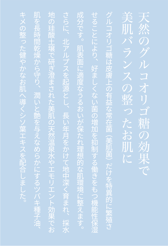 天然のグルコオリゴ糖の効果で美肌バランスの整ったお肌にグルコオリゴ糖は皮膚上の有益な常在菌（美肌菌）だけを特異的に繁殖させることにより、好ましくない菌の増加を抑制する働きをもつ機能性保湿成分です。肌表面に適度なうるおいが保たれ理想的な肌環境に整えます。さらに、北アルプスを起源とし、長い年月をかけて地中深く育まれ、採水地の珪酸土壌で研ぎ澄まされた美肌の天然温泉水やエモリエント効果でお肌を長時間乾燥から守り、潤いと艶を与えなめらかにするツバキ種子油、キメの整った健やかなお肌へ導くシソ葉エキスを配合しました。