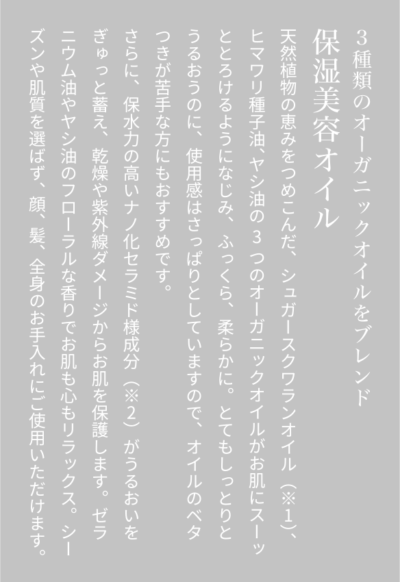 3種類のオーガニックオイルをブレンド保湿美容オイル天然植物の恵みをつめこんだ、シュガースクワランオイル（※1）、ヒマワリ種子油、ヤシ油の3つのオーガニックオイルがお肌にスーッととろけるようになじみ、ふっくら、柔らかに。とてもしっとりとうるおうのに、使用感はさっぱりとしていますので、オイルのベタつきが苦手な方にもおすすめです。さらに、保水力の高いナノ化セラミド様成分（※2）がうるおいをぎゅっと蓄え、乾燥や紫外線ダメージからお肌を保護します。ゼラニウム油やヤシ油のフローラルな香りでお肌も心もリラックス。シーズンや肌質を選ばず、顔、髪、全身のお手入れにご使用いただけます。