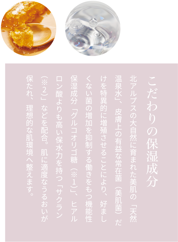 こだわりの保湿成分 北アルプスの大自然に育まれた美肌の「天然温泉水」、皮膚上の有益な常在菌（美肌菌）だけを特異的に増殖させることにより、好ましくない菌の増加を抑制する働きをもつ機能性保湿成分「グルコオリゴ糖（※1）」、ヒアルロン酸よりも高い保水力を持つ「サクラン（※2）」などを配合。肌に適度なうるおいが保たれ、理想的な肌環境へ整えます。