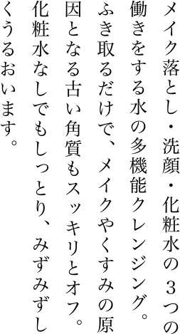 メイク落とし・洗顔・化粧水の3つの働きをする水の多機能クレンジング。ふき取るだけで、メイクやくすみの原因となる古い角質もスッキリとオフ。化粧水なしでもしっとり、みずみずしくうるおいます。