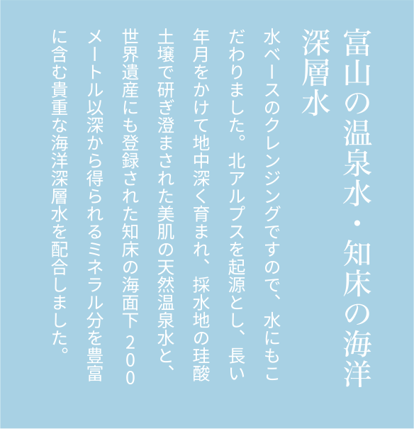 富山の温泉水・知床の海洋深層水水ベースのクレンジングですので、水にもこだわりました。北アルプスを起源とし、長い年月をかけて地中深く育まれ、採水地の珪酸土壌で研ぎ澄まされた美肌の天然温泉水と、世界遺産にも登録された知床の海面下200メートル以深から得られるミネラル分を豊富に含む貴重な海洋深層水を配合しました。