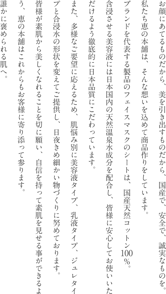 お顔にあてるものだから、美を引き出すものだから、国産で、安全で、誠実なものを。私たち恵の本舗は、そんな想いを込めて商品作りをしています。ブランドを代表する製品のフェイスマスクのシートは、国産天然コットン100％。含浸させる美容液には日本国内の天然温泉水成分を配合し、皆様に安心してお使いいただけるよう徹底的に日本品質にこだわっています。また、多様なご要望に応えるため、肌悩み別に美容液タイプ、乳液タイプ、ジュレタイプと合浸水の形状を変えてご提供し、日夜きめ細かい物づくりに努めております。皆様が素肌から美しくなれることを切に願い、自信を持って素肌を見せる事ができるよう、恵の本舗はこれからもお客様に寄り添って参ります。誰かに褒められる肌へ。