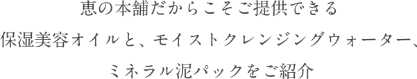 恵の本舗だからこそご提供できる保湿美容オイルと、モイストクレンジングウォーター、ミネラル泥パックをご紹介