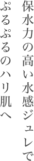 保水力の高い水感ジュレでぷるぷるのハリ肌へ