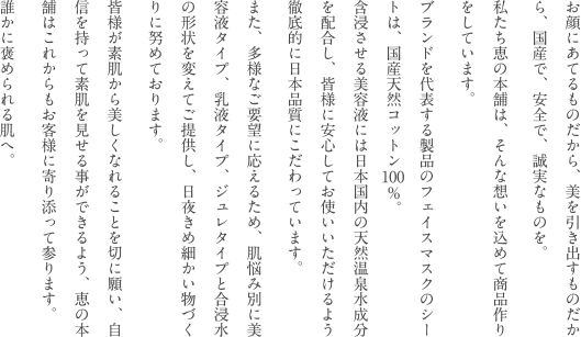 お顔にあてるものだから、美を引き出すものだから、国産で、安全で、誠実なものを。私たち恵の本舗は、そんな想いを込めて商品作りをしています。ブランドを代表する製品のフェイスマスクのシートは、国産天然コットン100％。含浸させる美容液には日本国内の天然温泉水成分を配合し、皆様に安心してお使いいただけるよう徹底的に日本品質にこだわっています。また、多様なご要望に応えるため、肌悩み別に美容液タイプ、乳液タイプ、ジュレタイプと合浸水の形状を変えてご提供し、日夜きめ細かい物づくりに努めております。皆様が素肌から美しくなれることを切に願い、自信を持って素肌を見せる事ができるよう、恵の本舗はこれからもお客様に寄り添って参ります。誰かに褒められる肌へ。