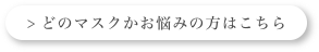 > どのマスクかお悩みの方はこちら